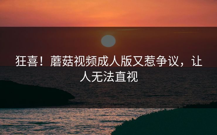 狂喜！蘑菇视频成人版又惹争议，让人无法直视