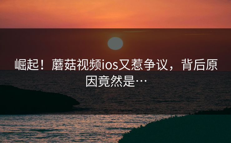 崛起！蘑菇视频ios又惹争议，背后原因竟然是…