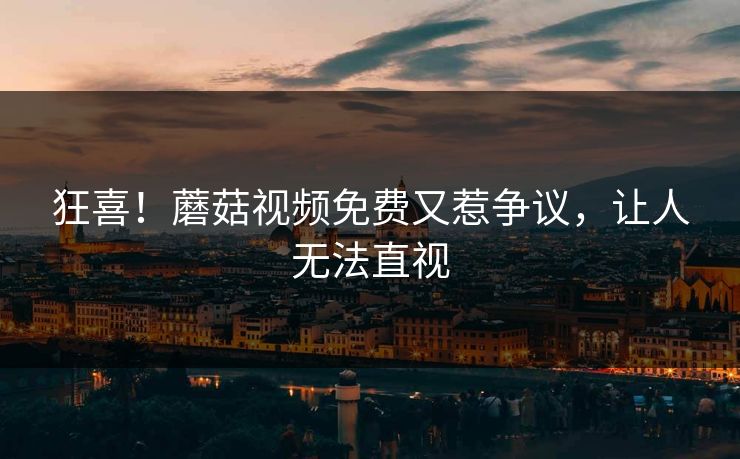 狂喜！蘑菇视频免费又惹争议，让人无法直视