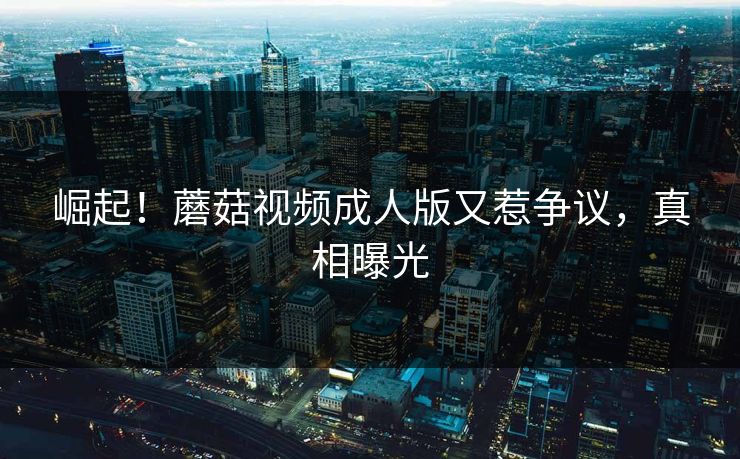 崛起！蘑菇视频成人版又惹争议，真相曝光