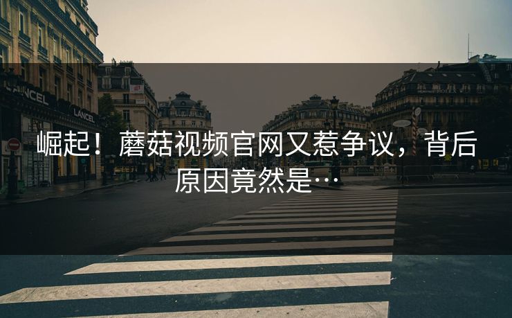 崛起！蘑菇视频官网又惹争议，背后原因竟然是…