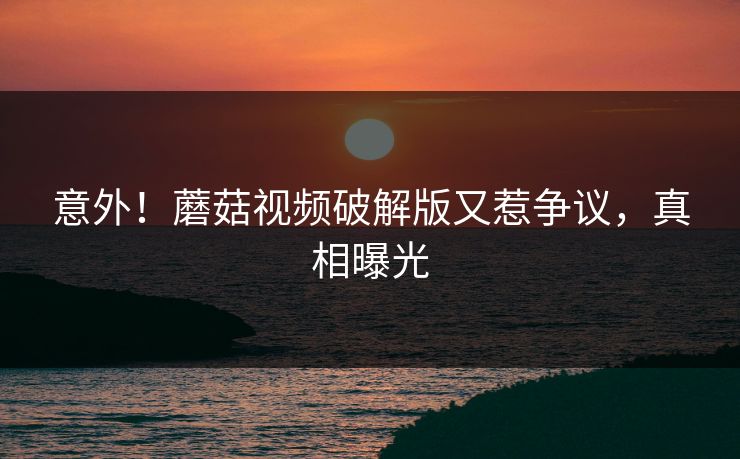 意外！蘑菇视频破解版又惹争议，真相曝光