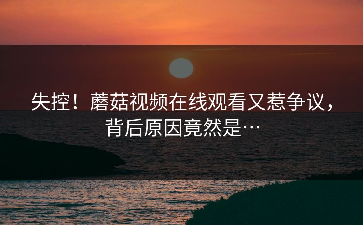 失控！蘑菇视频在线观看又惹争议，背后原因竟然是…