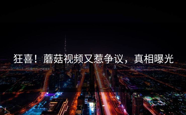 狂喜！蘑菇视频又惹争议，真相曝光
