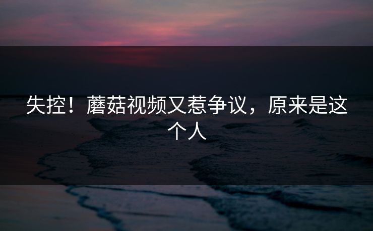 失控！蘑菇视频又惹争议，原来是这个人