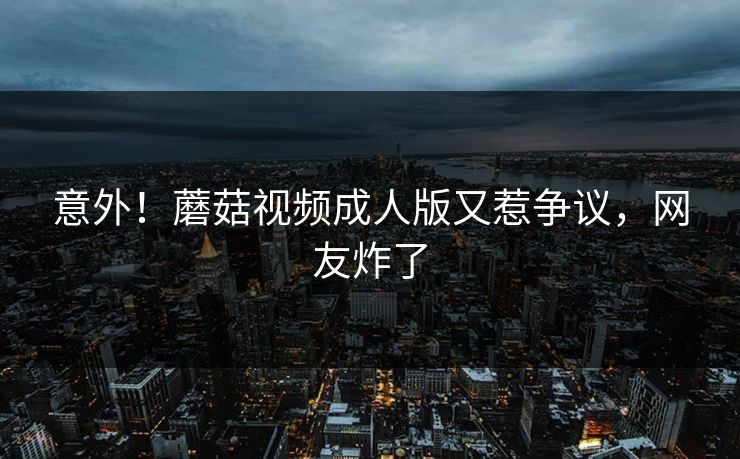 意外！蘑菇视频成人版又惹争议，网友炸了