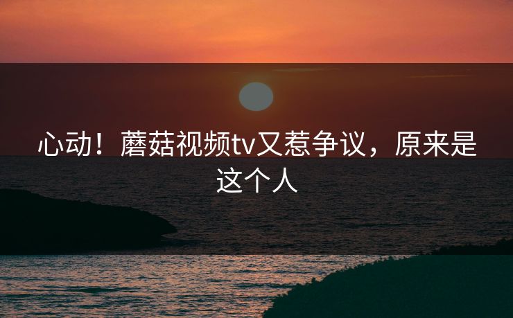 心动！蘑菇视频tv又惹争议，原来是这个人