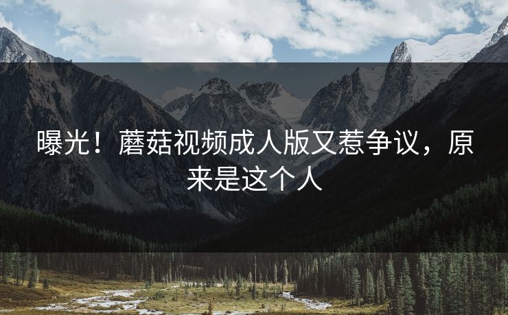曝光！蘑菇视频成人版又惹争议，原来是这个人