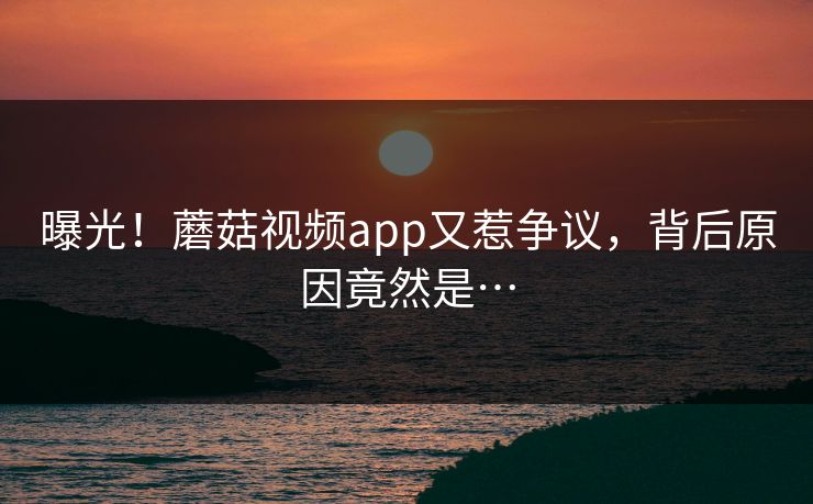 曝光！蘑菇视频app又惹争议，背后原因竟然是…