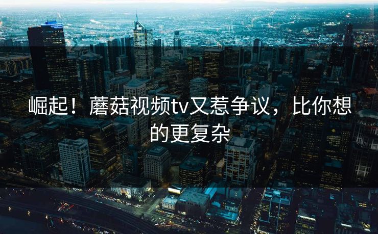 崛起！蘑菇视频tv又惹争议，比你想的更复杂