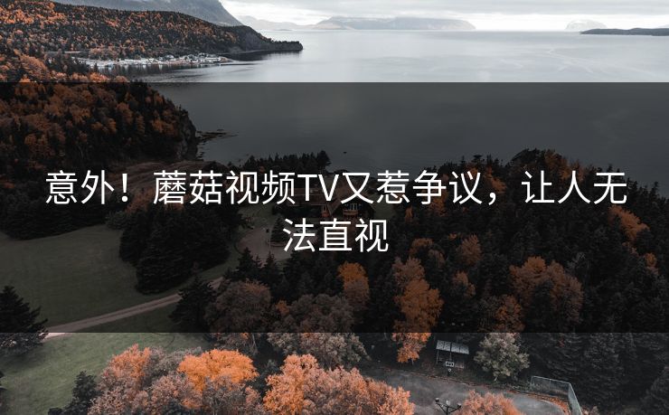 意外！蘑菇视频TV又惹争议，让人无法直视