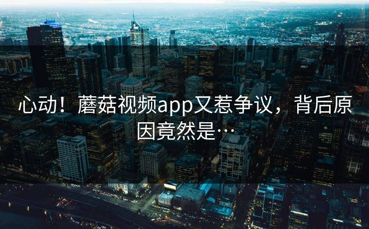 心动！蘑菇视频app又惹争议，背后原因竟然是…