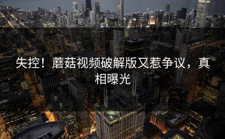失控！蘑菇视频破解版又惹争议，真相曝光