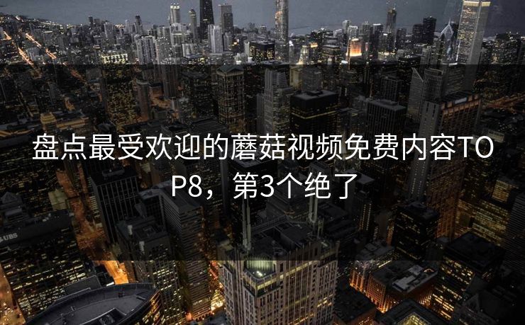 盘点最受欢迎的蘑菇视频免费内容TOP8，第3个绝了