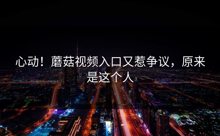 心动！蘑菇视频入口又惹争议，原来是这个人