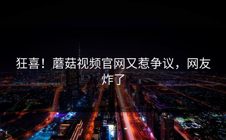 狂喜！蘑菇视频官网又惹争议，网友炸了