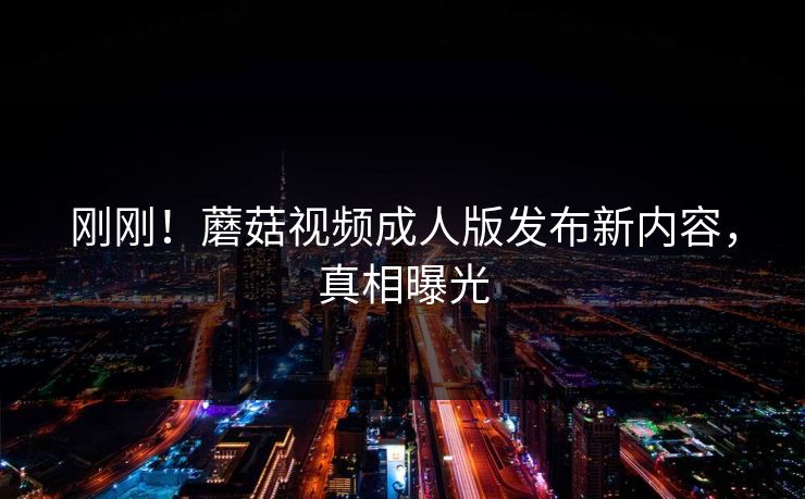 刚刚！蘑菇视频成人版发布新内容，真相曝光