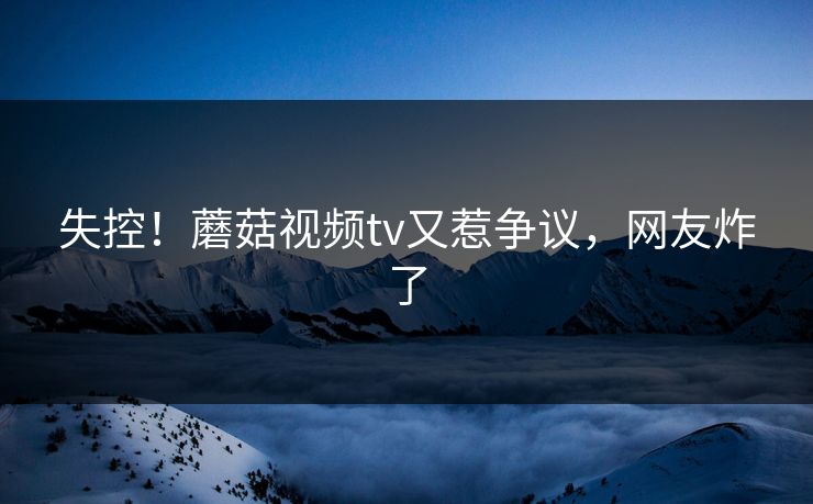 失控！蘑菇视频tv又惹争议，网友炸了