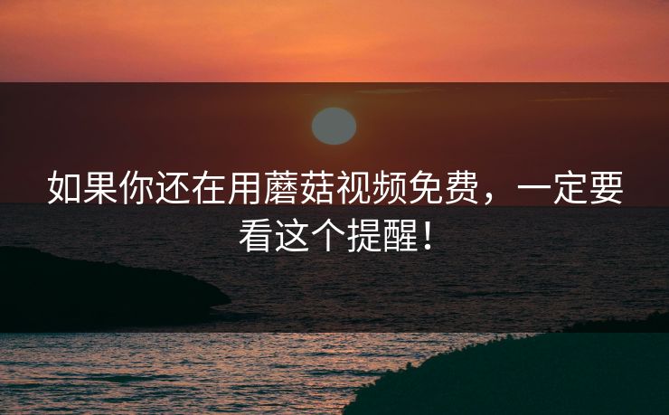 如果你还在用蘑菇视频免费，一定要看这个提醒！