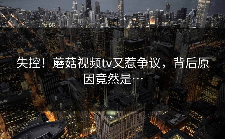 失控！蘑菇视频tv又惹争议，背后原因竟然是…