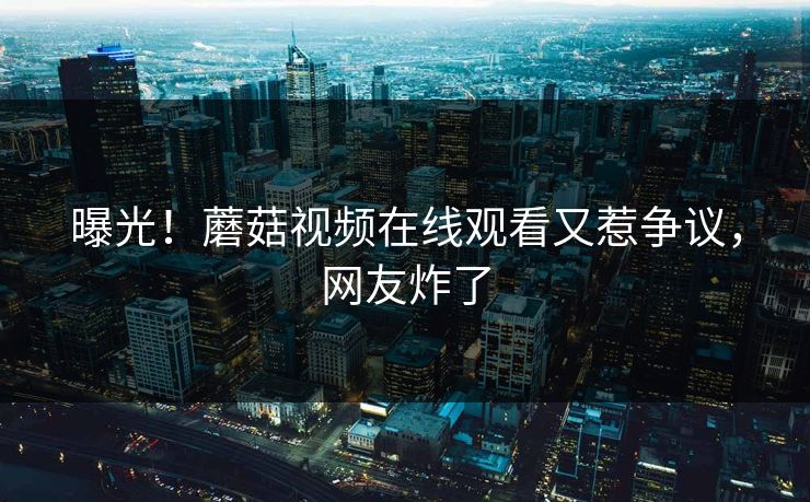 曝光！蘑菇视频在线观看又惹争议，网友炸了