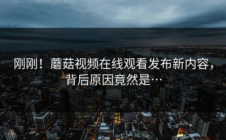 刚刚！蘑菇视频在线观看发布新内容，背后原因竟然是…
