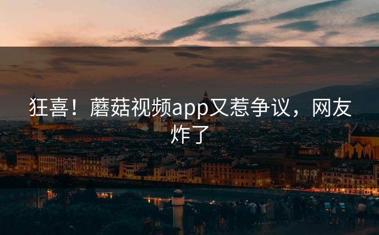 狂喜！蘑菇视频app又惹争议，网友炸了