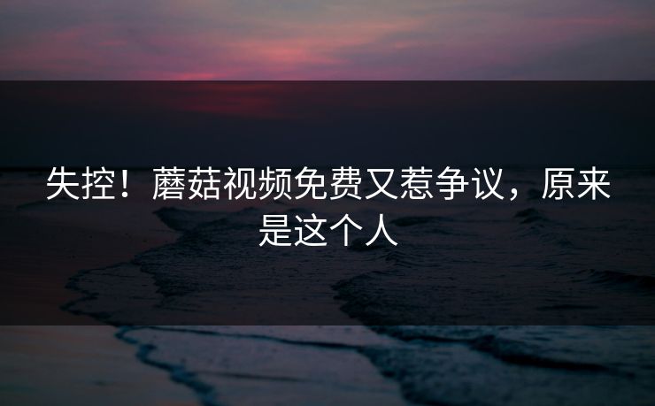 失控！蘑菇视频免费又惹争议，原来是这个人
