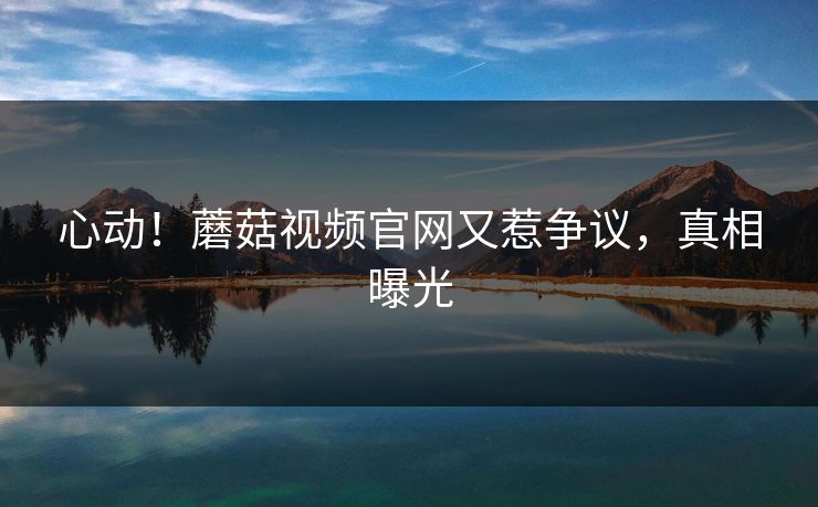 心动！蘑菇视频官网又惹争议，真相曝光