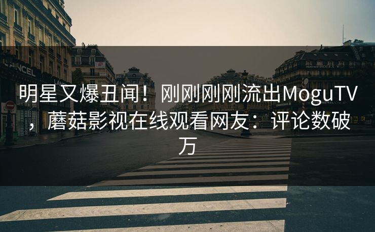 明星又爆丑闻！刚刚刚刚流出MoguTV，蘑菇影视在线观看网友：评论数破万