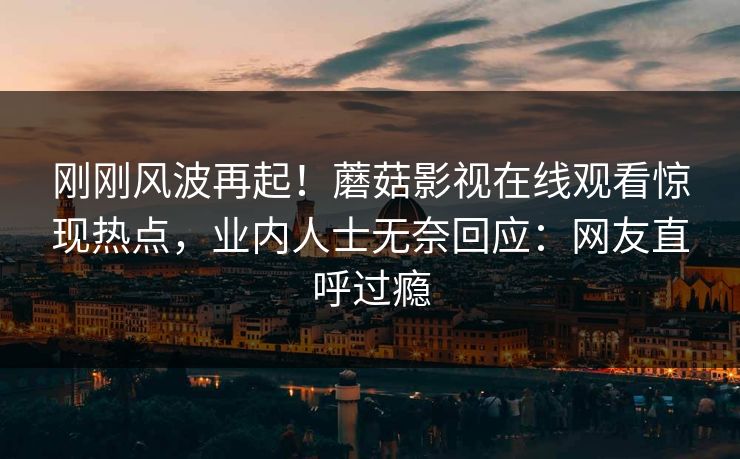 刚刚风波再起！蘑菇影视在线观看惊现热点，业内人士无奈回应：网友直呼过瘾
