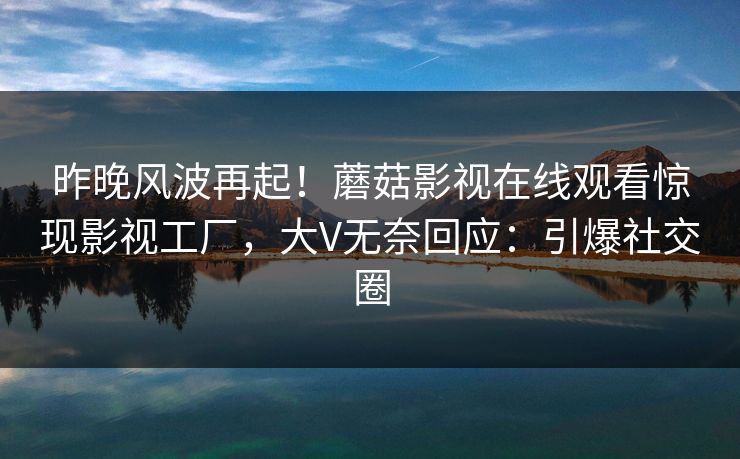 昨晚风波再起！蘑菇影视在线观看惊现影视工厂，大V无奈回应：引爆社交圈