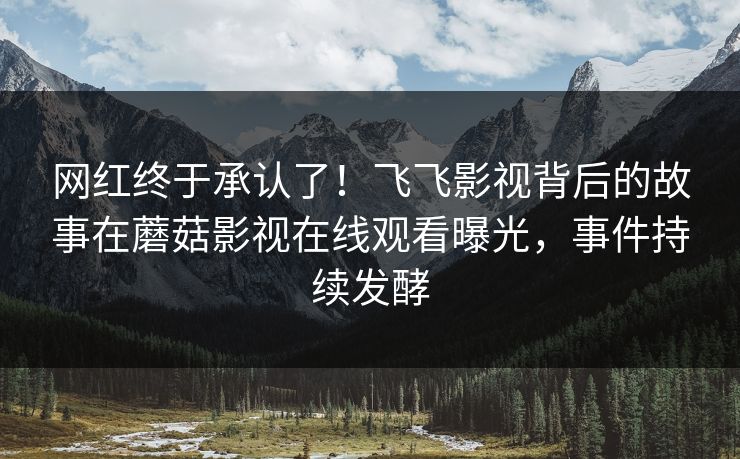 网红终于承认了！飞飞影视背后的故事在蘑菇影视在线观看曝光，事件持续发酵