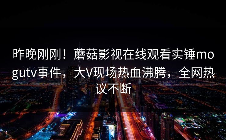 昨晚刚刚！蘑菇影视在线观看实锤mogutv事件，大V现场热血沸腾，全网热议不断