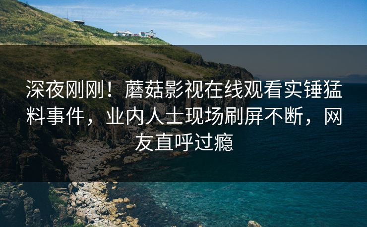 深夜刚刚！蘑菇影视在线观看实锤猛料事件，业内人士现场刷屏不断，网友直呼过瘾