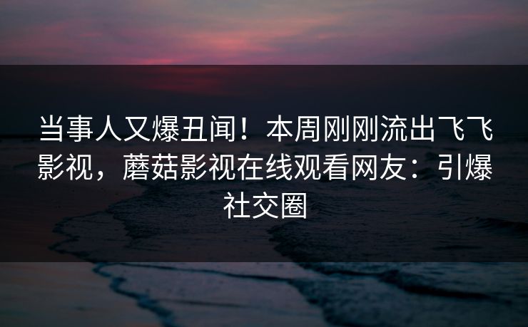 当事人又爆丑闻！本周刚刚流出飞飞影视，蘑菇影视在线观看网友：引爆社交圈