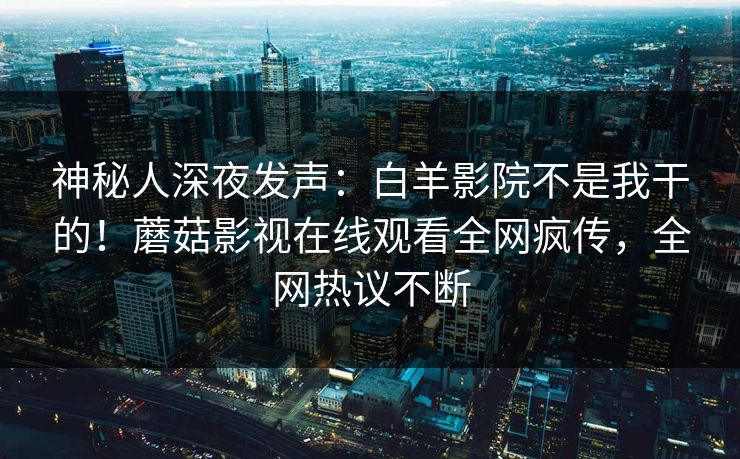神秘人深夜发声：白羊影院不是我干的！蘑菇影视在线观看全网疯传，全网热议不断