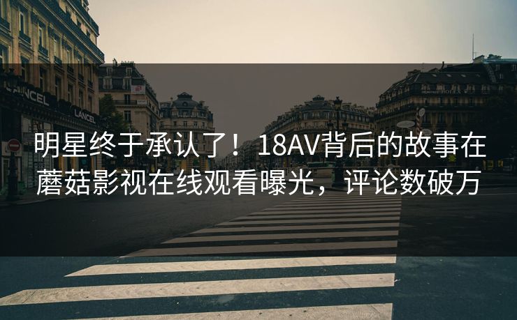 明星终于承认了！18AV背后的故事在蘑菇影视在线观看曝光，评论数破万
