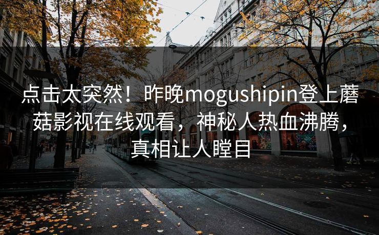 点击太突然！昨晚mogushipin登上蘑菇影视在线观看，神秘人热血沸腾，真相让人瞠目