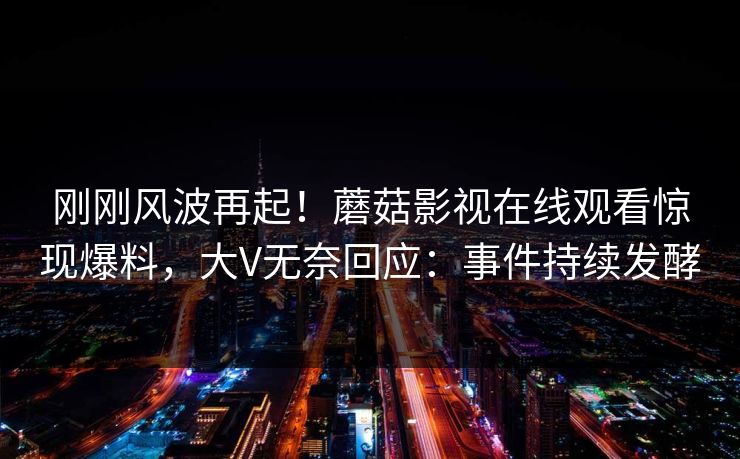 刚刚风波再起！蘑菇影视在线观看惊现爆料，大V无奈回应：事件持续发酵