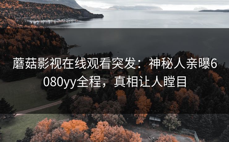 蘑菇影视在线观看突发：神秘人亲曝6080yy全程，真相让人瞠目
