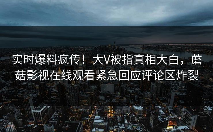 实时爆料疯传！大V被指真相大白，蘑菇影视在线观看紧急回应评论区炸裂