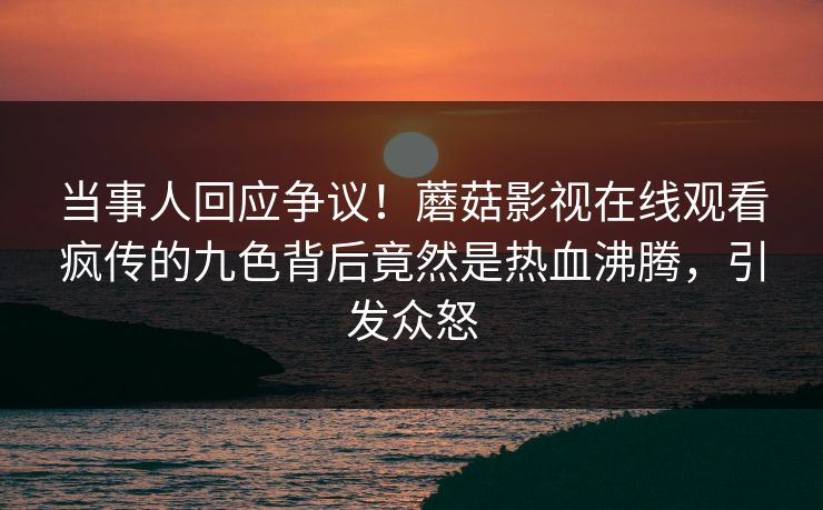 当事人回应争议！蘑菇影视在线观看疯传的九色背后竟然是热血沸腾，引发众怒