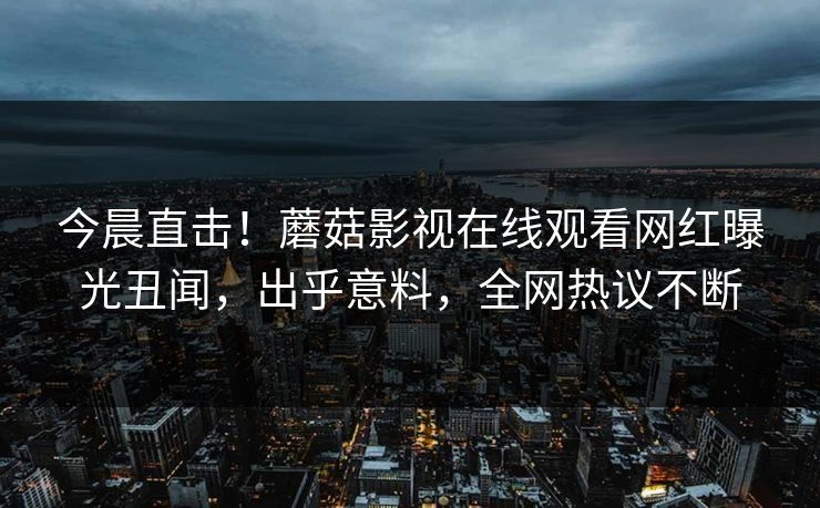 今晨直击！蘑菇影视在线观看网红曝光丑闻，出乎意料，全网热议不断