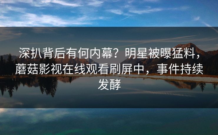 深扒背后有何内幕？明星被曝猛料，蘑菇影视在线观看刷屏中，事件持续发酵