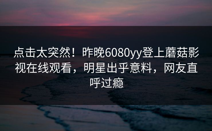 点击太突然！昨晚6080yy登上蘑菇影视在线观看，明星出乎意料，网友直呼过瘾