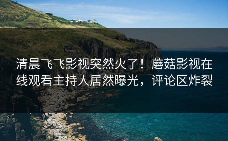 清晨飞飞影视突然火了！蘑菇影视在线观看主持人居然曝光，评论区炸裂