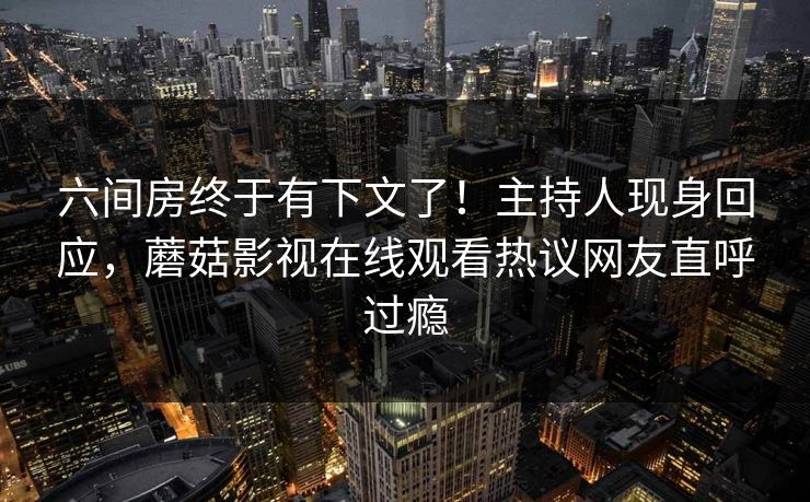 六间房终于有下文了！主持人现身回应，蘑菇影视在线观看热议网友直呼过瘾