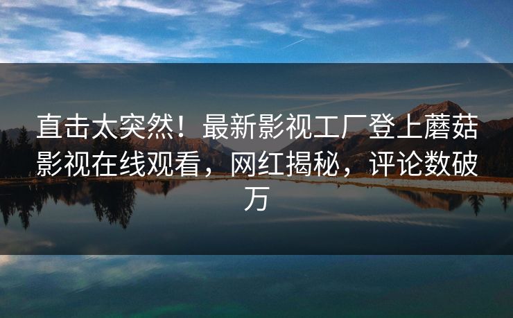 直击太突然！最新影视工厂登上蘑菇影视在线观看，网红揭秘，评论数破万
