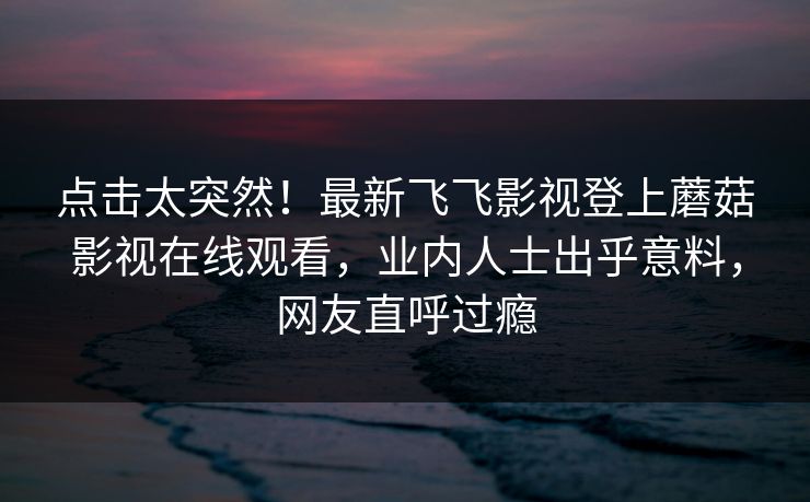 点击太突然！最新飞飞影视登上蘑菇影视在线观看，业内人士出乎意料，网友直呼过瘾